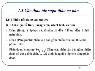 1.5 Các thao tác soạn thảo cơ bản 1.5.1 Nhập nội dung vào tài liệu B. Khái niệm về line, paragraph, select text, section Dòng (line): là tập hợp các từ nằm bắt đầu từ lề trái đến lề phải màn hình. Đoạn (Paragraph): phần văn bản gồm nhiều câu, kết thúc bởi phím Enter  Phân đoạn/ chương (Section/ Chapter): phần văn bản gồm nhiều đoạn có cùng tính chất, có thể định dạng độc lập cho từng phân đoạn. 