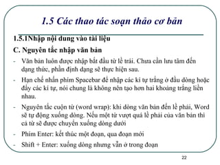 1.5 Các thao tác soạn thảo cơ bản 1.5.1Nhập nội dung vào tài liệu C. Nguyên tắc nhập văn bản Văn bản luôn được nhập bắt đầu từ lề trái. Chưa cần lưu tâm đến dạng thức, phần định dạng sẽ thực hiện sau. Hạn chế nhấn phím Spacebar để nhập các kí tự trắng ở đầu dòng hoặc đẩy các kí tự, nói chung là không nên tạo hơn hai khoảng trắng liền nhau. Nguyên tắc cuộn từ (word wrap): khi dòng văn bản đến lề phải, Word sẽ tự động xuống dòng. Nếu một từ vượt quá lề phải của văn bản thì cả từ sẽ được chuyển xuống dòng dưới Phím Enter: kết thúc một đoạn, qua đoạn mới Shift + Enter: xuống dòng nhưng vẫn ở trong đoạn 