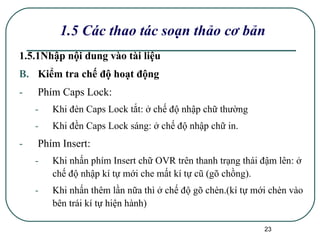 1.5 Các thao tác soạn thảo cơ bản 1.5.1Nhập nội dung vào tài liệu Kiểm tra chế độ hoạt động Phím Caps Lock:  Khi đèn Caps Lock tắt: ở chế độ nhập chữ thường Khi đền Caps Lock sáng: ở chế độ nhập chữ in. Phím Insert: Khi nhấn phím Insert chữ OVR trên thanh trạng thái đậm lên: ở chế độ nhập kí tự mới che mất kí tự cũ (gõ chồng). Khi nhấn thêm lần nữa thì ở chế độ gõ chèn.(kí tự mới chèn vào bên trái kí tự hiện hành) 