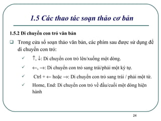 1.5.2 Di chuyển con trỏ văn bản Trong cửa sổ soạn thảo văn bản, các phím sau được sử dụng để di chuyển con trỏ:  ,   : Di chuyển con trỏ lên/xuống một dòng.  ,   : Di chuyển con trỏ sang trái/phải một ký tự. Ctrl +    hoặc   : Di chuyển con trỏ sang trái / phải một từ. Home, End: Di chuyển con trỏ về đầu/cuối một dòng hiện hành 1.5 Các thao tác soạn thảo cơ bản 