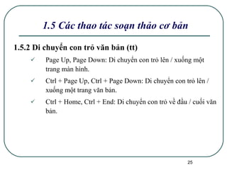 1.5.2 Di chuyển con trỏ văn bản (tt) Page Up, Page Down: Di chuyển con trỏ lên / xuống một trang màn hình. Ctrl + Page Up, Ctrl + Page Down: Di chuyển con trỏ lên / xuống một trang văn bản. Ctrl + Home, Ctrl + End: Di chuyển con trỏ về đầu / cuối văn bản. 1.5 Các thao tác soạn thảo cơ bản 