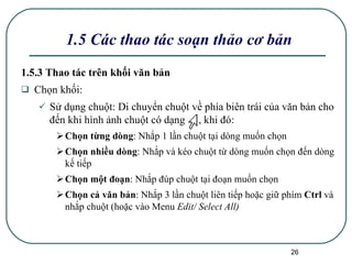 1.5 Các thao tác soạn thảo cơ bản 1.5.3 Thao tác trên khối văn bản Chọn khối: Sử dụng chuột:  Di chuyển chuột về phía biên trái của văn bản cho đến khi hình ảnh chuột có dạng  , khi đó: Chọn từng dòng : Nhắp 1 lần chuột tại dòng muốn chọn Chọn nhiều dòng : Nhắp và kéo chuột từ dòng muốn chọn đến dòng kế tiếp Chọn một đoạn : Nhắp đúp chuột tại đoạn muốn chọn Chọn cả văn bản : Nhắp 3 lần chuột liên tiếp hoặc giữ phím  Ctrl  và nhắp chuột (hoặc vào Menu  Edit/ Select All) 