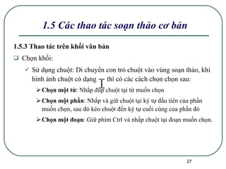 1.5 Các thao tác soạn thảo cơ bản 1.5.3 Thao tác trên khối văn bản Chọn khối: Sử dụng chuột: Di chuyển con trỏ chuột vào vùng soạn thảo, khi hình ảnh chuột có dạng  thì có các cách chọn chọn sau: Chọn một từ : Nhắp đúp chuột tại từ muốn chọn Chọn một phần : Nhắp và giữ chuột tại ký tự đầu tiên của phần muốn chọn, sau đó kéo chuột đến ký tự cuối cùng của phần đó Chọn một đoạn : Giữ phím Ctrl và nhắp chuột tại đoạn muốn chọn. 