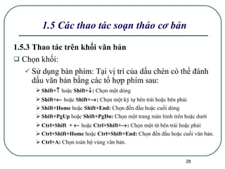 1.5 Các thao tác soạn thảo cơ bản 1.5.3 Thao tác trên khối văn bản Chọn khối: Sử dụng bàn phím:  Tại vị trí của dấu chèn có thể đánh dấu văn bản bằng các tổ hợp phím sau: Shift+    hoặc  Shift+  :  Chọn một dòng Shift+    hoặc  Shift+  :  Chọn một ký tự bên trái hoặc bên phải Shift+Home  hoặc  Shift+End:  Chọn đến đầu hoặc cuối dòng Shift+PgUp  hoặc  Shift+PgDn:  Chọn một trang màn hình trên hoặc dưới Ctrl+Shift  +     hoặc  Ctrl+Shift+  :  Chọn một từ bên trái hoặc phải Ctrl+Shift+Home  hoặc  Ctrl+Shift+End:  Chọn đến đầu hoặc cuối văn bản. Ctrl+A:  Chọn toàn bộ vùng văn bản. 