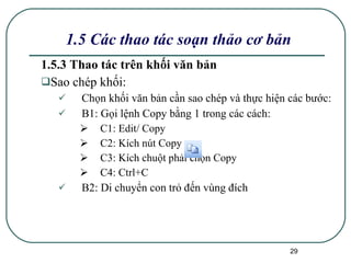1.5.3 Thao tác trên khối văn bản Sao chép khối: Chọn khối văn bản cần sao chép và thực hiện các bước: B1: Gọi lệnh Copy bằng 1 trong các cách: C1: Edit/ Copy C2: Kích nút Copy  C3: Kích chuột phải chọn Copy C4: Ctrl+C B2: Di chuyển con trỏ đến vùng đích 1.5 Các thao tác soạn thảo cơ bản 