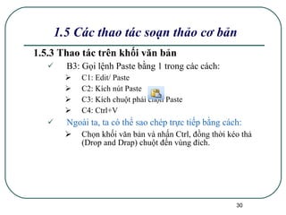 1.5.3 Thao tác trên khối văn bản B3: Gọi lệnh Paste bằng 1 trong các cách: C1: Edit/ Paste C2: Kích nút Paste C3: Kích chuột phải chọn Paste C4: Ctrl+V Ngoài ta, ta có thể sao chép trực tiếp bằng cách: Chọn khối văn bản và nhấn Ctrl, đồng thời kéo thả (Drop and Drap) chuột đến vùng đích. 1.5 Các thao tác soạn thảo cơ bản 
