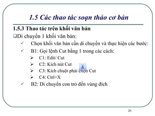 1.5.3 Thao tác trên khối văn bản Di chuyển 1 khối văn bản:  Chọn khối văn bản cần di chuyển và thực hiện các bước: B1: Gọi lệnh Cut bằng 1 trong các cách : C1: Edit/ Cut C2: Kích nút Cut C3: Kích chuột phải chọn Cut C4: Ctrl+X B2: Di chuyển con trỏ đến vùng đích 1.5 Các thao tác soạn thảo cơ bản 