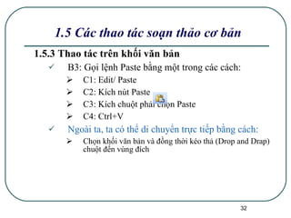 1.5.3 Thao tác trên khối văn bản B3: Gọi lệnh Paste bằng một trong các cách: C1: Edit/ Paste C2: Kích nút Paste C3: Kích chuột phải chọn Paste C4: Ctrl+V Ngoài ta, ta có thể di chuyển trực tiếp bằng cách: Chọn khối văn bản và đồng thời kéo thả (Drop and Drap) chuột đến vùng đích 1.5 Các thao tác soạn thảo cơ bản 