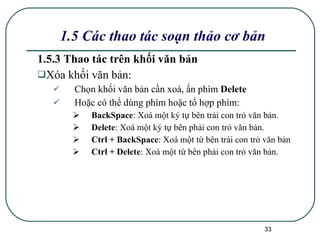 1.5.3 Thao tác trên khối văn bản Xóa khối văn bản:  C họn khối văn bản cần xoá , ấn  phím  Delete Hoặc có thể dùng phím hoặc tổ hợp phím : BackSpace : Xoá một ký tự bên trái con trỏ văn bản. Delete : Xoá một ký tự bên phải con trỏ văn bản. Ctrl + BackSpace : Xoá một từ bên trái con trỏ văn bản Ctrl + Delete : Xoá một từ bên phải con trỏ văn bản. 1.5 Các thao tác soạn thảo cơ bản 