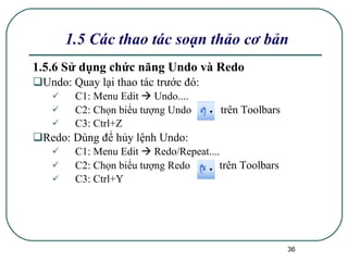 1.5.6 Sử dụng chức năng Undo và Redo   Undo: Quay lại thao tác trước đó: C1: Menu Edit    Undo.... C2: Chọn biểu tượng Undo  trên Toolbars   C3: Ctrl+Z Redo: Dùng để hủy lệnh Undo: C1: Menu Edit    Redo/Repeat.... C2: Chọn biểu tượng Redo  trên Toolbars C3: Ctrl+Y 1.5 Các thao tác soạn thảo cơ bản 