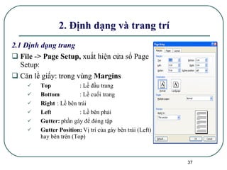 2.1 Định dạng trang File -> Page Setup,  xuất hiện cửa sổ Page Setup: Căn lề giấy: trong vùng  Margins   Top : Lề đầu trang Bottom : Lề cuối trang Right : Lề bên trái Left : Lề bên phải Gutter:   phần gáy để đóng tập  Gutter Position:   Vị trí của gáy bên trái (Left) hay bên trên (Top) 2. Định dạng và trang trí  