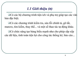 1.1 Giới thiệu (tt) Có các bộ chương trình tiện ích và phụ trợ giúp tạo các văn bản đặc biệt. Có các chương trình kiểm tra, sửa lỗi chính tả, gõ tắt, marcro, tìm kiếm, thay thế... và một số thao tác tự động khác. Có chức năng tạo bảng biểu mạnh như cho phép sắp xếp các dữ liệu, tính toán tiện lợi cho công tác thống kê, báo cáo... 