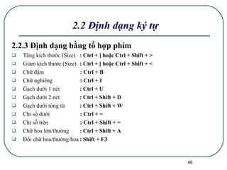 2.2.3 Định dạng bằng tổ hợp phím Tăng kích thước (Size)   : Ctrl + ] hoặc Ctrl + Shift + > Giảm kích thước (Size) : Ctrl + [ hoặc Ctrl + Shift + < Chữ đậm   : Ctrl + B Chữ nghiêng   : Ctrl + I Gạch dưới 1 nét : Ctrl + U Gạch dưới 2 nét : Ctrl + Shift + D Gạch dưới từng từ : Ctrl + Shift + W Chỉ số dưới   : Ctrl + = Chỉ số trên   : Ctrl + Shift + = Chữ hoa lớn/thường : Ctrl + Shift + A Đổi chữ hoa/thường/hoa : Shift + F3 2.2 Định dạng ký tự 