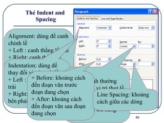 Thẻ Indent and  Spacing Alignment: dùng để canh chỉnh lề + Left : canh thẳng lề trái + Right: canh thẳng lề phải + Center: canh giữa trang + Justify: canh đều cả hai lề trái phải Indentation: dùng để thay đổi vị trí canh lề + Left : vị trí thụt lề bên trái + Right: vị trí thụt lề bên   phải Special:  + None: bình thường + First line: vị trí thụt lề của hàng đầu tiên + Hanging: vị trí thụt lề của cả đoạn trừ hàng đầu tiên + Before: khoảng cách đến đoạn văn trước đoạn đang chọn + After: khoảng cách đến đoạn văn sau đoạn đang chọn Line Spacing: khoảng cách giữa các dòng 