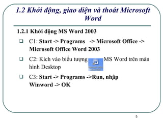 1.2.1 Khởi động MS Word 2003 C1:  Start -> Programs  -> Microsoft Office -> Microsoft Office Word 2003 C2: Kích vào biểu tượng  MS Word trên màn hình Desktop  C3:  Start -> Programs ->Run, nhập  Winword -> OK 1.2 Khởi động, giao diện và thoát Microsoft Word 