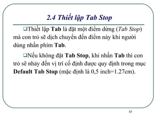 2.4 Thiết lập Tab Stop Thiết lập  Tab  là đặt một điểm dừng ( Tab Stop ) mà con trỏ sẽ dịch chuyển đến điểm này khi người dùng nhấn phím  Tab .  Nếu không đặt  Tab Stop , khi nhấn  Tab  thì con trỏ sẽ nhảy đến vị trí cố định được quy định trong mục  Default Tab Stop  (mặc định là 0,5 inch=1.27cm).  