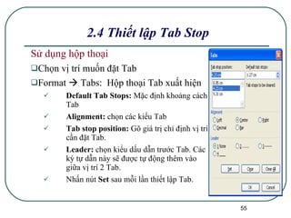 Sử dụng hộp thoại Chọn vị trí muốn đặt Tab Format    Tabs:  Hộp thoại Tab xuất hiện Default Tab Stops:  Mặc định khoảng cách Tab Alignment:  chọn các kiểu Tab Tab stop position:  Gõ giá trị chỉ định vị trí cần đặt Tab. Leader:  chọn kiểu dấu dẫn trước Tab. Các ký tự dẫn này sẽ được tự động thêm vào giữa vị trí 2 Tab. Nhấn nút  Set  sau mỗi lần thiết lập Tab. 2.4 Thiết lập Tab Stop 