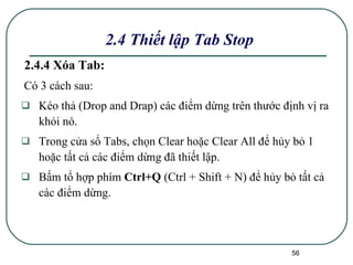 2.4.4 Xóa Tab: Có 3 cách sau: Kéo thả (Drop and Drap) các điểm dừng trên thước định vị ra khỏi nó. Trong cửa sổ Tabs, chọn Clear hoặc Clear All để hủy bỏ 1 hoặc tất cả các điểm dừng đã thiết lập. Bấm tổ hợp phím  Ctrl+Q  (Ctrl + Shift + N) để hủy bỏ tất cả các điểm dừng. 2.4 Thiết lập Tab Stop 