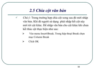 Chú ý:  Trong trường hợp chia cột xong sau đó mới nhập văn bản. Khi đó người sử dụng  phải nhập hết cột này mới tới cột khác. Để nhập văn bản cho cột khác khi chưa kết thúc cột thực hiện như sau: Vào menu Insert\Break. Trong hộp thoại Break chọn mục Column Break Click OK 2.5 Chia cột văn bản 