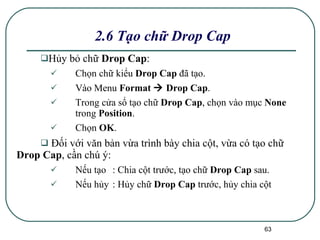 H ủy bỏ chữ  Drop Cap : Chọn chữ kiểu  Drop Cap  đã tạo. Vào Menu  Format    Drop Cap . Trong cửa sổ tạo chữ  Drop Cap , chọn vào mục  None  trong  Position . Chọn  OK . Đối với văn bản vừa trình bày chia cột, vừa có tạo chữ  Drop Cap , cần chú ý: Nếu tạo : Chia cột trước, tạo chữ  Drop Cap  sau. Nếu hủy : Hủy chữ  Drop Cap  trước, hủy chia cột  2.6 Tạo chữ Drop Cap 