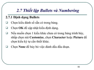 2.7.1 Định dạng Bullets Chọn kiểu đánh số sẵn có trong bảng.  Chọn  OK  để cập nhật kiểu định dạng. Nếu muốn chọn 1 kiểu khác chưa có trong bảng trình bày, nhấp chọn nút  Customize , chọn  Character  hoặc  Picture  để chọn kiểu ký tự cần thiết khác. Chọn  None  để hủy bỏ việc đánh dấu đầu đoạn. 2.7 Thiết lập Bullets và Numbering 