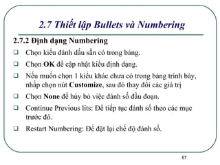 2.7.2 Định dạng Numbering Chọn kiểu đánh dấu sẵn có trong bảng.  Chọn  OK  để cập nhật kiểu định dạng. Nếu muốn chọn 1 kiểu khác chưa có trong bảng trình bày, nhấp chọn nút  Customize , sau đó thay đổi các giá trị Chọn  None  để hủy bỏ việc đánh số đầu đoạn. Continue Previous lits: Để tiếp tục đánh số theo các mục trước đó.  Restart Numbering: Để đặt lại chế độ đánh số. 2.7 Thiết lập Bullets và Numbering 
