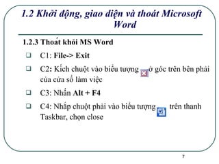 1.2.3 Thoát khỏi MS Word C1:  File-> Exit C2 :  Kích chuột vào biểu tượng  ở góc trên bên phải của cửa sổ làm việc C3: Nhấn  Alt + F4 C4: Nhắp chuột phải vào biểu tượng  trên thanh Taskbar, chọn close   1.2 Khởi động, giao diện và thoát Microsoft Word 