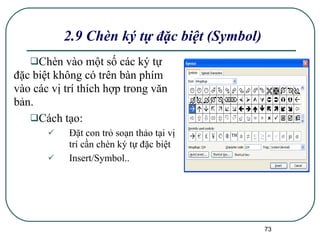 Chèn vào một số các ký tự đặc biệt không có trên bàn phím vào các vị trí thích hợp trong văn bản.  Cách tạo: Đặt con trỏ soạn thảo tại vị trí cần chèn ký tự đặc biệt Insert/Symbol.. 2.9 Chèn ký tự đặc biệt (Symbol) 