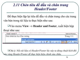 2.11 Chèn tiêu đề đầu và chân trang Header/Footer Để thực hiện lặp lại tiêu đề đầu và chân trang cho các trang văn bản trong tài liệu ta thực hiện như sau: Vào menu  View    Header and Footer , xuất hiện hộp thoại như sau:  Chú ý:  Nếu tài liệu có Header/Footer lúc này ta dùng chuột kích đôi vào vùng Header/Footer để thực hiện hiệu chỉnh sửa chữa. 
