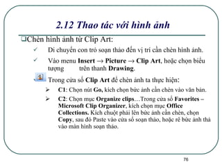 2.12 Thao tác với hình ảnh Chèn hình ảnh từ Clip Art : Di chuyển con trỏ soạn thảo đến vị trí cần chèn hình ảnh. Vào menu  Insert    Picture    Clip Art , hoặc chọn biểu tượng  trên thanh  Drawing . Trong cửa sổ  Clip Art  để chèn ảnh ta thực hiện : C1 : Chọn nút  Go,  kích chọn bức ảnh cần chèn vào văn bản. C2 : Chọn mục  Organize clips …Trong cửa sổ  Favorites – Microsoft Clip Organizer , kích chọn mục  Office Collections.  Kích chuột phải lên bức ảnh cần chèn, chọn  Copy , sau đó Paste vào cửa sổ soạn thảo, hoặc rê bức ảnh thả vào màn hình soạn thảo. 