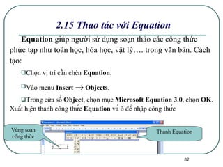 2.15 Thao tác với Equation Equation  giúp người sử dụng soạn thảo các công thức phức tạp như toán học, hóa học, vật lý…. trong văn bản. Cách tạo: Chọn vị trí cần chèn  Equation . Vào menu  Insert    Objects . Trong cửa sổ  Object , chọn mục  Microsoft Equation 3.0 , chọn  OK . Xuất hiện thanh công thức  Equation  và ô để nhập công thức Thanh Equation Vùng soạn công thức 