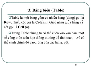 3. Bảng biểu (Table) Table là một bảng gồm có nhiều hàng (dòng) gọi là  Row , nhiều cột gọi là  Column . Giao nhau giữa hàng và cột gọi là  Cell  (ô). Trong Table chúng ta có thể chèn vào văn bản, một số công thức toán học thông thường để tính toán,…và có thể canh chỉnh độ cao, rộng của các hàng, cột. 