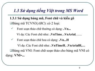 1.3.1 Sử dụng bảng mã, Font chữ và kiểu gõ Bảng mã TCVN3( ABC ):   có 2 loại: Font soạn thảo chữ thường có dạng:  . Vn... Ví dụ: Các Font chữ như:  . VnTime ,  . VnArial , ...... Font soạn thảo chữ hoa có dạng:  . Vn...H Ví dụ: Các Font chữ như:  . VnTimeH ,  . VnArialH,…   Bảng mã VNI:   Font chữ soạn thảo cho bảng mã VNI có dạng:  VNI - ... 1.3 Sử dụng tiếng Việt trong MS Word 
