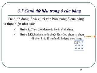 3.7 Canh dữ liệu trong ô của bảng Để định dạng lề và vị trí văn bản trong ô của bảng ta thực hiện như sau: Bước 1 : Chọn (bôi đen) các ô cần định dạng. Bước 2 :Kích phải chuột chuột lên vùng chọn và chọn  rồi chọn kiểu lề muốn định dạng theo bảng  