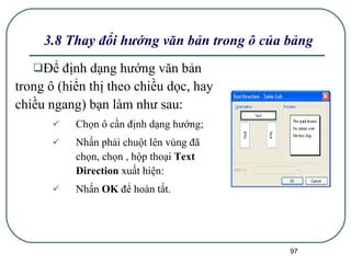 3.8 Thay đổi hướng văn bản trong ô của bảng Để định dạng hướng văn bản trong ô (hiển thị theo chiều dọc, hay chiều ngang) bạn làm như sau:  Chọn ô cần định dạng hướng;  Nhấn phải chuột lên vùng đã chọn, chọn , hộp thoại  Text Direction  xuất hiện: Nhấn  OK  để hoàn tất. 