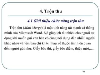 4. Trộn thư 4.1 Giới thiệu chức năng trộn thư  Trộn thư ( Mail Merge ) là một tính năng rất mạnh và thông minh của Microsoft Word. Nó giúp ích rất nhiều cho người sử dụng khi muốn gửi văn bản có cùng nội dung đến nhiều người khác nhau và văn bản chỉ khác nhau về thuộc tính liên quan đến người gửi như: Giấy báo thi, giấy báo điểm, thiệp mời,….  