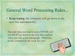General Word Processing Rules...Keep typing; the computer will go down to the next line automatically,The only time you need to press ENTER is if you MUST go down to the next line, such as when you start a new paragraph.  Otherwise, let the computer do the work for you! 10