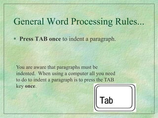 General Word Processing Rules...Press TAB once to indent a paragraph.You are aware that paragraphs must be indented.  When using a computer all you need to do to indent a paragraph is to press the TAB key once.11