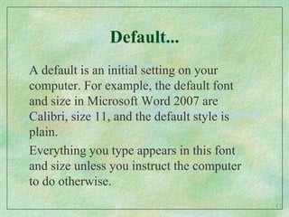 Default...A default is an initial setting on your computer. For example, the default font and size in Microsoft Word 2007 are Calibri, size 11, and the default style is plain.  Everything you type appears in this font and size unless you instruct the computer to do otherwise.17