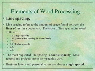 Elements of Word Processing...Line spacing,Line spacing refers to the amount of space found between the lines of text in a document.  The types of line spacing in Word 2007 are…1.0 (single spaced), 1.15 (default line spacing in Word 2007),1.5,2.0 (double spaced),2.5,3.0.The most requested line spacing is double spacing.  Most reports and projects are to be typed this way.Business letters and personal letters are always single spaced.19