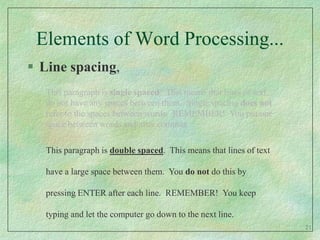 Elements of Word Processing...Line spacing,This paragraph is single spaced.  This means that lines of text do not have any spaces between them.  Single spacing does not refer to the spaces between words.  REMEMBER!  You put one space between words and after commas.This paragraph is double spaced.  This means that lines of text have a large space between them.  You do not do this by pressing ENTER after each line.  REMEMBER!  You keep typing and let the computer go down to the next line.21