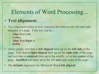 Elements of Word Processing...Text alignment,Text alignment refers to how your text fits between the left and right margins of a page.  Your text can be…Align Text Left, Center, Align Text Right or Justify.  Quite simply, text that is left aligned lines up on the left side of the page.  Text that is right aligned lines up on the right side of the page, and text that is centered lines up in the middle, or on the center of the page.  Justified text lines up to the left and right sides of the page.The default alignment for Microsoft Word left aligned.22