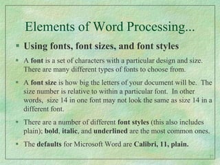 Elements of Word Processing...Using fonts, font sizes, and font stylesA font is a set of characters with a particular design and size.  There are many different types of fonts to choose from.  A font size is how big the letters of your document will be.  The size number is relative to within a particular font.  In other words,  size 14 in one font may not look the same as size 14 in a different font.There are a number of different font styles (this also includes plain); bold, italic, and underlined are the most common ones.The defaults for Microsoft Wordare Calibri, 11, plain.27