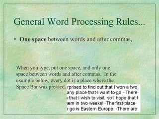 General Word Processing Rules...One space between words and after commas,When you type, put one space, and only one space between words and after commas.  In the example below, every dot is a place where the Space Bar was pressed. 7