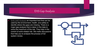 EHS Gap Analysis
 EHS GAP Analysis an important tool that can be
used by the environment, health, and safety to
identify where the gaps are missing. There is a
major gap analysis that is taken in the data to
solve the maximum of the risk. They help in the
control of work-related risk. We make discussions
that help you to analysis the process of full
system review.
 