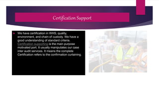 Certification Support
 We have certification in WHS, quality,
environment, and chain of custody. We have a
good understanding of standard criteria.
Certification supporting is the main purpose
motivated port. It usually manipulates our case
inter audit services. It means the complete
Certification refers to the confirmation curtaining.
 