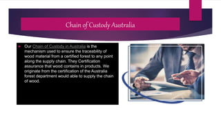 Chain of Custody Australia
 Our Chain of Custody in Australia is the
mechanism used to ensure the traceability of
wood material from a certified forest to any point
along the supply chain. They Certification
assurance that wood contains in products. We
originate from the certification of the Australia
forest department would able to supply the chain
of wood.
 