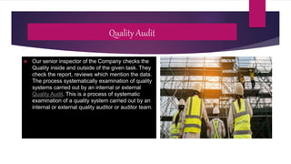Quality Audit
 Our senior inspector of the Company checks the
Quality inside and outside of the given task. They
check the report, reviews which mention the data.
The process systematically examination of quality
systems carried out by an internal or external
Quality Audit. This is a process of systematic
examination of a quality system carried out by an
internal or external quality auditor or auditor team.
 