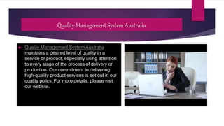 Quality Management System Australia
 Quality Management System Australia
maintains a desired level of quality in a
service or product, especially using attention
to every stage of the process of delivery or
production. Our commitment to delivering
high-quality product services is set out in our
quality policy. For more details, please visit
our website.
 