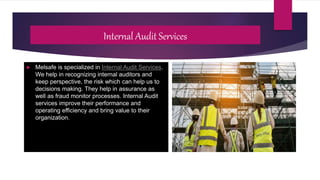 Internal Audit Services
 Melsafe is specialized in Internal Audit Services.
We help in recognizing internal auditors and
keep perspective, the risk which can help us to
decisions making. They help in assurance as
well as fraud monitor processes. Internal Audit
services improve their performance and
operating efficiency and bring value to their
organization.
 